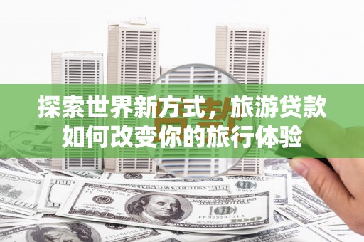 瑞穗探索世界新方式，旅游贷款如何改变你的旅行体验