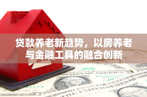 瑞穗贷款养老新趋势，以房养老与金融工具的融合创新